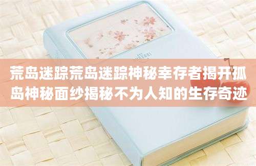 荒岛迷踪荒岛迷踪神秘幸存者揭开孤岛神秘面纱揭秘不为人知的生存奇迹