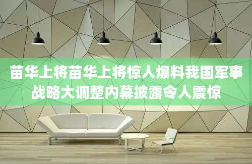 苗华上将苗华上将惊人爆料我国军事战略大调整内幕披露令人震惊