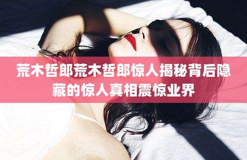 荒木哲郎荒木哲郎惊人揭秘背后隐藏的惊人真相震惊业界