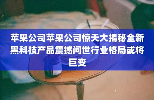 苹果公司苹果公司惊天大揭秘全新黑科技产品震撼问世行业格局或将巨变