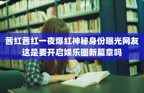茜红茜红一夜爆红神秘身份曝光网友这是要开启娱乐圈新篇章吗