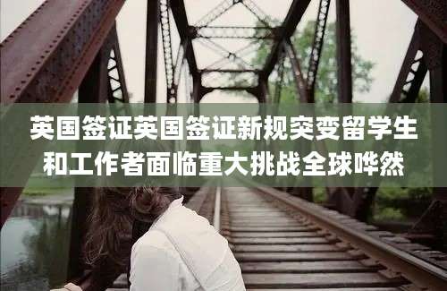 英国签证英国签证新规突变留学生和工作者面临重大挑战全球哗然