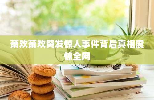 萧欢萧欢突发惊人事件背后真相震惊全网