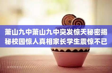 萧山九中萧山九中突发惊天秘密揭秘校园惊人真相家长学生震惊不已