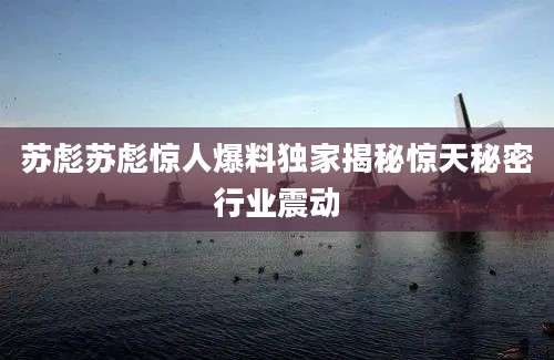 苏彪苏彪惊人爆料独家揭秘惊天秘密行业震动
