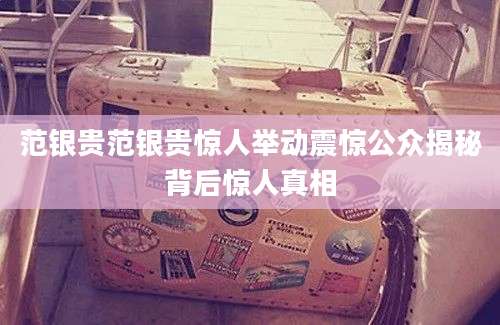 范银贵范银贵惊人举动震惊公众揭秘背后惊人真相
