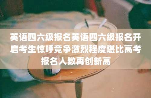 英语四六级报名英语四六级报名开启考生惊呼竞争激烈程度堪比高考报名人数再创新高