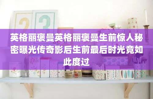 英格丽褒曼英格丽褒曼生前惊人秘密曝光传奇影后生前最后时光竟如此度过