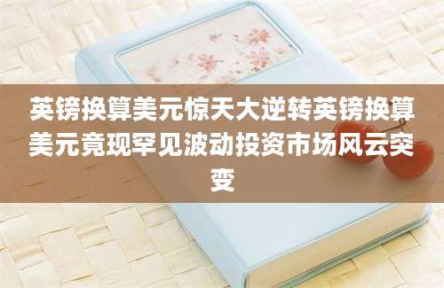 英镑换算美元惊天大逆转英镑换算美元竟现罕见波动投资市场风云突变