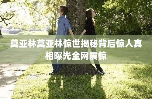 莫亚林莫亚林惊世揭秘背后惊人真相曝光全网震惊