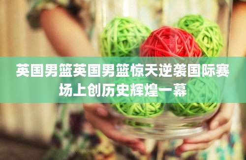 英国男篮英国男篮惊天逆袭国际赛场上创历史辉煌一幕