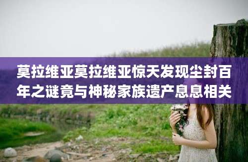 莫拉维亚莫拉维亚惊天发现尘封百年之谜竟与神秘家族遗产息息相关
