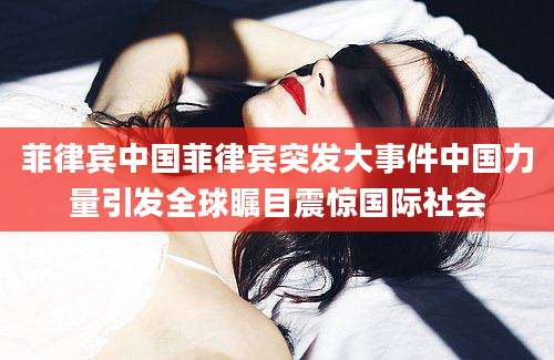 菲律宾中国菲律宾突发大事件中国力量引发全球瞩目震惊国际社会