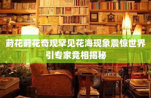 莳花莳花奇观罕见花海现象震惊世界引专家竞相揭秘