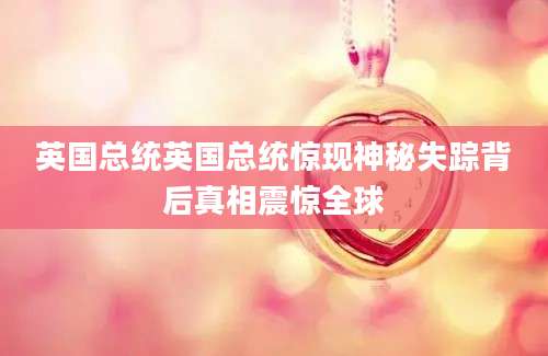 英国总统英国总统惊现神秘失踪背后真相震惊全球