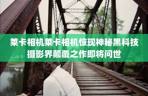 莱卡相机莱卡相机惊现神秘黑科技摄影界颠覆之作即将问世