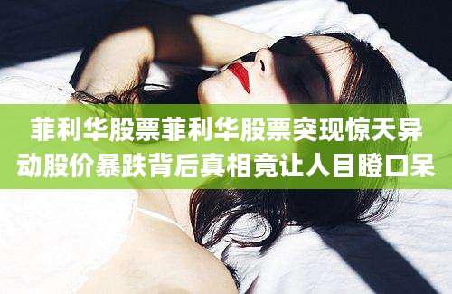 菲利华股票菲利华股票突现惊天异动股价暴跌背后真相竟让人目瞪口呆