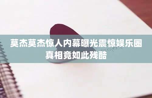 莫杰莫杰惊人内幕曝光震惊娱乐圈真相竟如此残酷