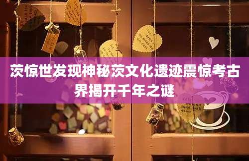 茨惊世发现神秘茨文化遗迹震惊考古界揭开千年之谜