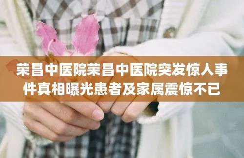荣昌中医院荣昌中医院突发惊人事件真相曝光患者及家属震惊不已