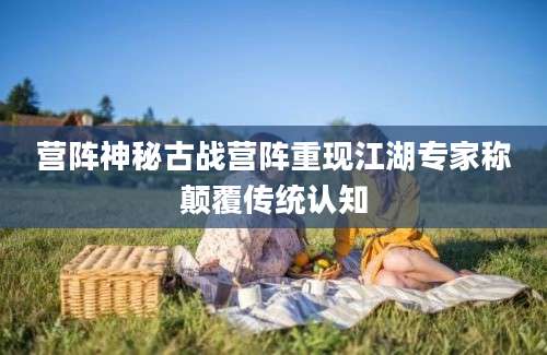 营阵神秘古战营阵重现江湖专家称颠覆传统认知
