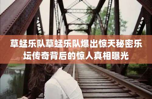 草蜢乐队草蜢乐队爆出惊天秘密乐坛传奇背后的惊人真相曝光