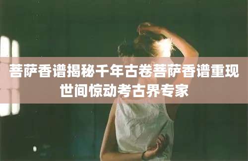 菩萨香谱揭秘千年古卷菩萨香谱重现世间惊动考古界专家
