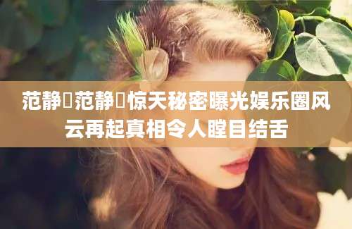 范静祎范静祎惊天秘密曝光娱乐圈风云再起真相令人瞠目结舌