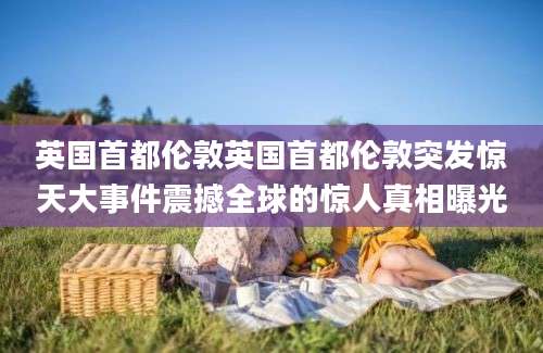 英国首都伦敦英国首都伦敦突发惊天大事件震撼全球的惊人真相曝光