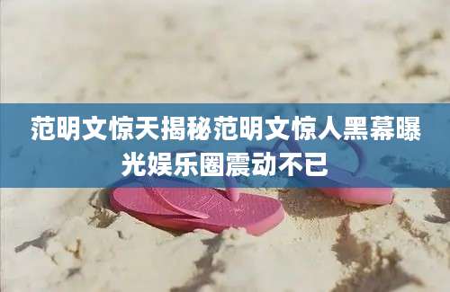 范明文惊天揭秘范明文惊人黑幕曝光娱乐圈震动不已