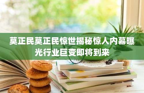 莫正民莫正民惊世揭秘惊人内幕曝光行业巨变即将到来