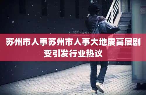 苏州市人事苏州市人事大地震高层剧变引发行业热议