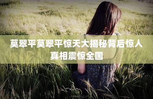 莫翠平莫翠平惊天大揭秘背后惊人真相震惊全国