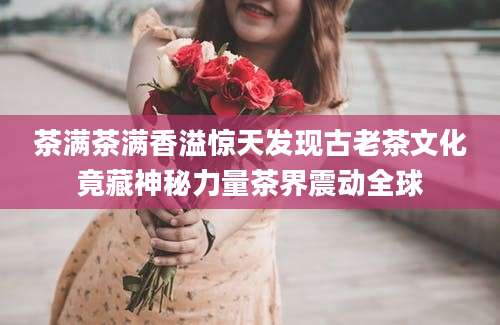茶满茶满香溢惊天发现古老茶文化竟藏神秘力量茶界震动全球