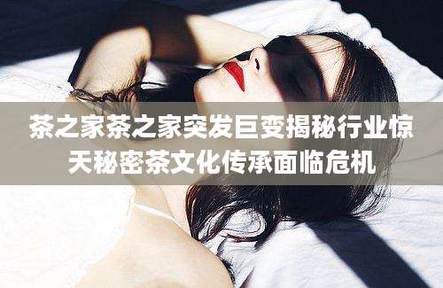 茶之家茶之家突发巨变揭秘行业惊天秘密茶文化传承面临危机