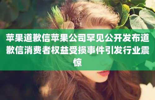 苹果道歉信苹果公司罕见公开发布道歉信消费者权益受损事件引发行业震惊