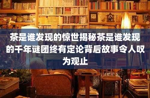 茶是谁发现的惊世揭秘茶是谁发现的千年谜团终有定论背后故事令人叹为观止