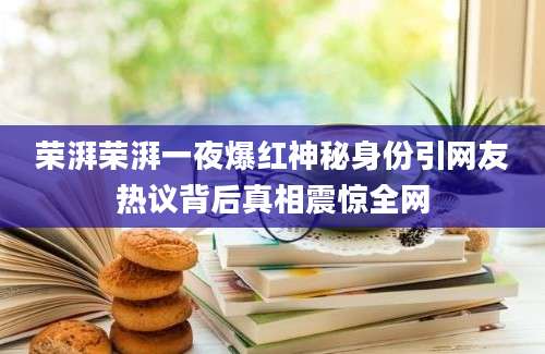 荣湃荣湃一夜爆红神秘身份引网友热议背后真相震惊全网