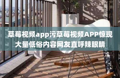 草莓视频app污草莓视频APP惊现大量低俗内容网友直呼辣眼睛