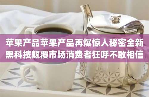 苹果产品苹果产品再爆惊人秘密全新黑科技颠覆市场消费者狂呼不敢相信