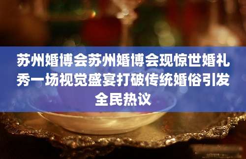 苏州婚博会苏州婚博会现惊世婚礼秀一场视觉盛宴打破传统婚俗引发全民热议