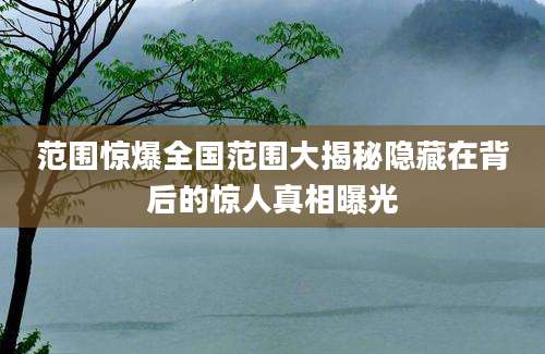 范围惊爆全国范围大揭秘隐藏在背后的惊人真相曝光