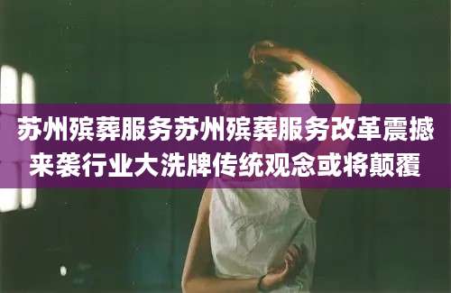苏州殡葬服务苏州殡葬服务改革震撼来袭行业大洗牌传统观念或将颠覆