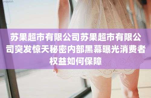 苏果超市有限公司苏果超市有限公司突发惊天秘密内部黑幕曝光消费者权益如何保障