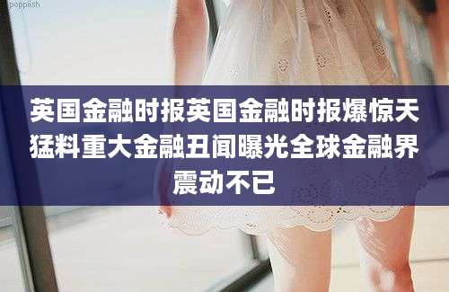 英国金融时报英国金融时报爆惊天猛料重大金融丑闻曝光全球金融界震动不已