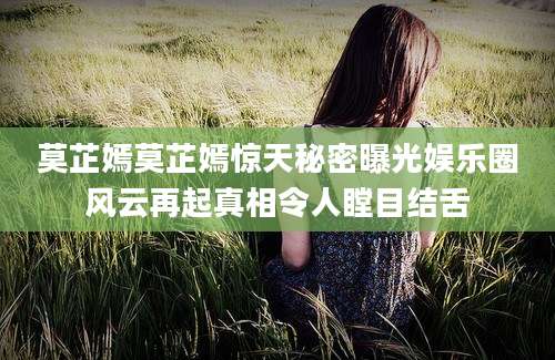 莫芷嫣莫芷嫣惊天秘密曝光娱乐圈风云再起真相令人瞠目结舌