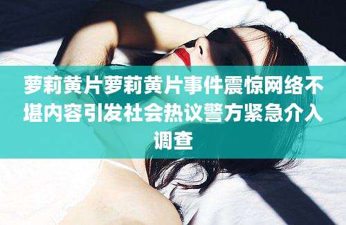 萝莉黄片萝莉黄片事件震惊网络不堪内容引发社会热议警方紧急介入调查