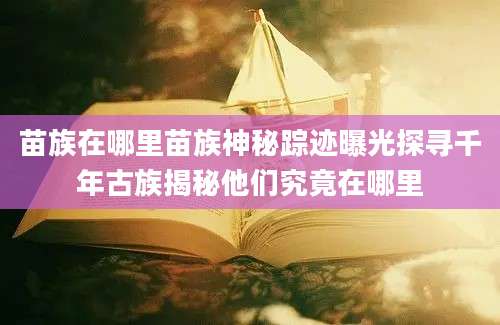 苗族在哪里苗族神秘踪迹曝光探寻千年古族揭秘他们究竟在哪里