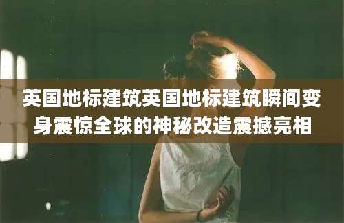 英国地标建筑英国地标建筑瞬间变身震惊全球的神秘改造震撼亮相