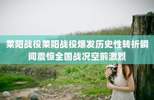 莱阳战役莱阳战役爆发历史性转折瞬间震惊全国战况空前激烈